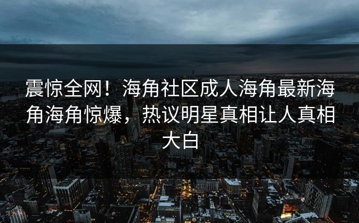震惊全网！海角社区成人海角最新海角海角惊爆，热议明星真相让人真相大白