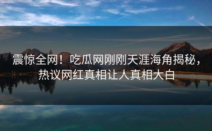 震惊全网！吃瓜网刚刚天涯海角揭秘，热议网红真相让人真相大白