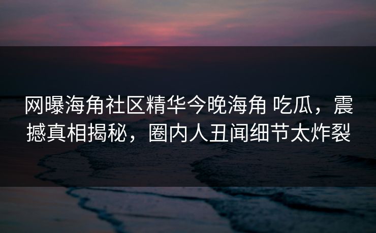 网曝海角社区精华今晚海角 吃瓜，震撼真相揭秘，圈内人丑闻细节太炸裂