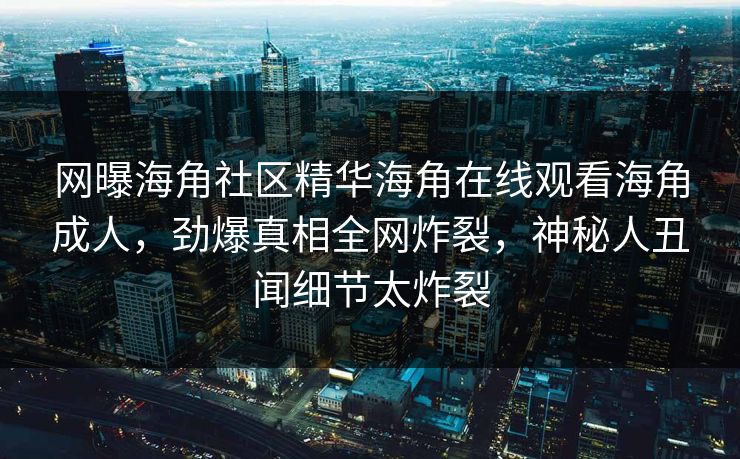 网曝海角社区精华海角在线观看海角成人，劲爆真相全网炸裂，神秘人丑闻细节太炸裂