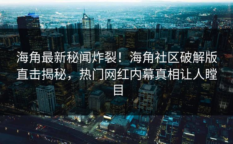 海角最新秘闻炸裂！海角社区破解版直击揭秘，热门网红内幕真相让人瞠目