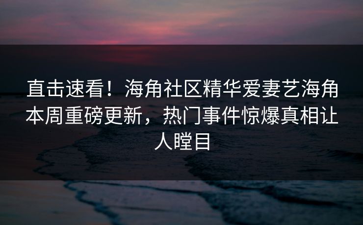 直击速看！海角社区精华爱妻艺海角本周重磅更新，热门事件惊爆真相让人瞠目