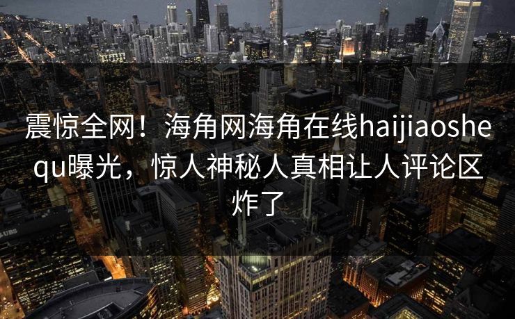 震惊全网！海角网海角在线haijiaoshequ曝光，惊人神秘人真相让人评论区炸了