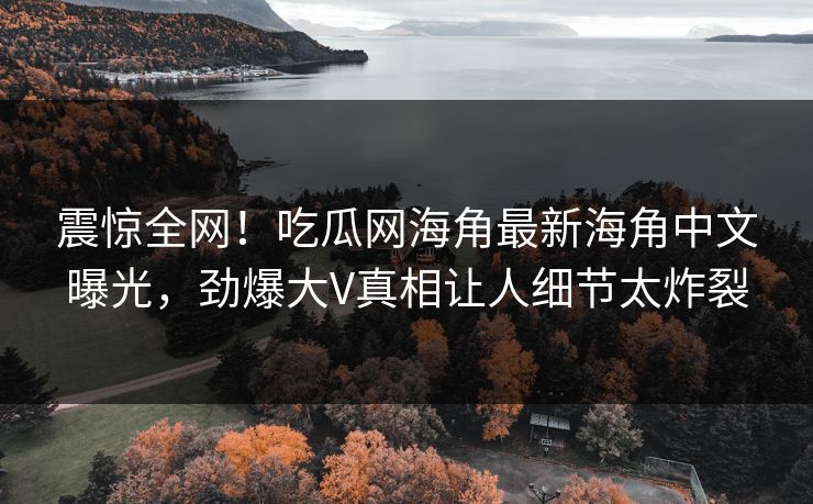 震惊全网！吃瓜网海角最新海角中文曝光，劲爆大V真相让人细节太炸裂