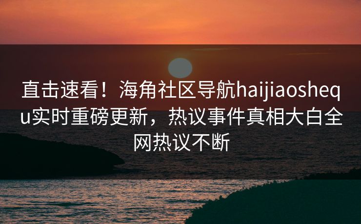 直击速看！海角社区导航haijiaoshequ实时重磅更新，热议事件真相大白全网热议不断