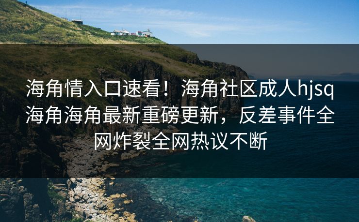 海角情入口速看！海角社区成人hjsq海角海角最新重磅更新，反差事件全网炸裂全网热议不断
