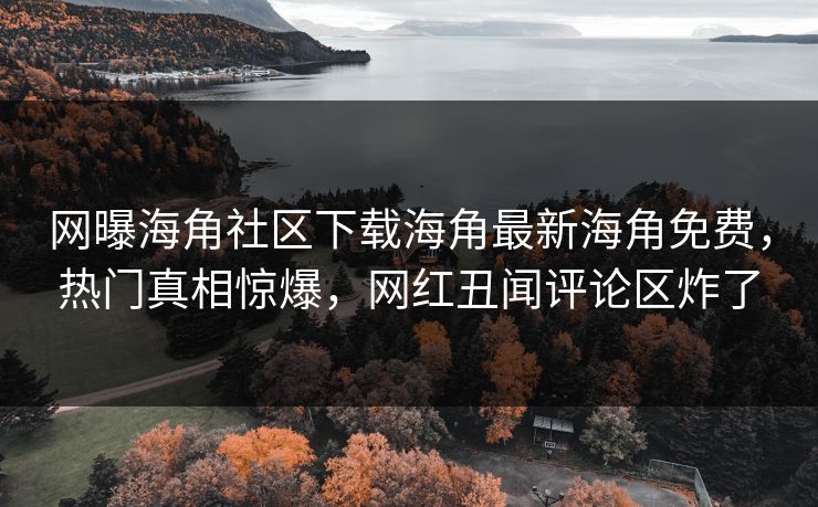 网曝海角社区下载海角最新海角免费，热门真相惊爆，网红丑闻评论区炸了