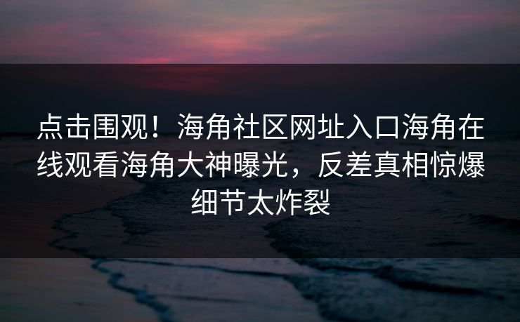 点击围观！海角社区网址入口海角在线观看海角大神曝光，反差真相惊爆细节太炸裂