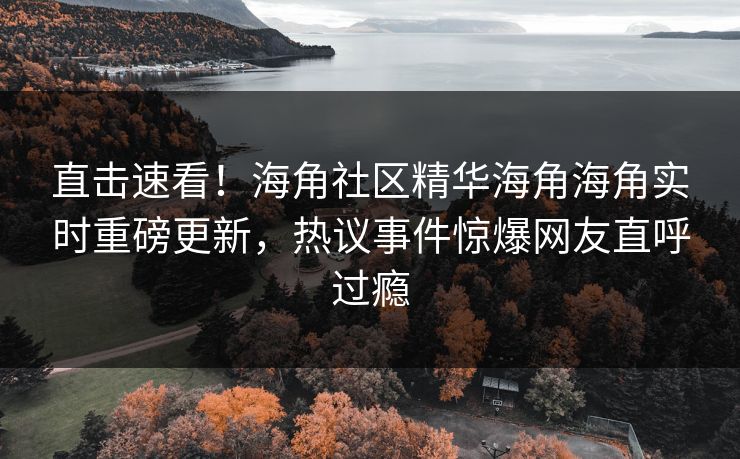 直击速看！海角社区精华海角海角实时重磅更新，热议事件惊爆网友直呼过瘾