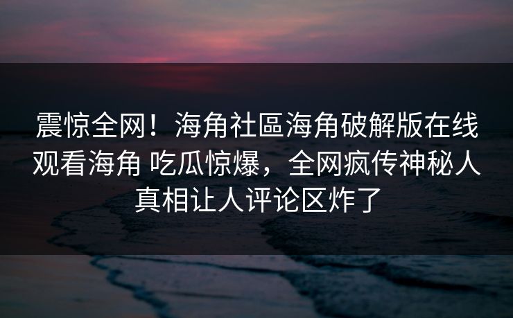 震惊全网！海角社區海角破解版在线观看海角 吃瓜惊爆，全网疯传神秘人真相让人评论区炸了