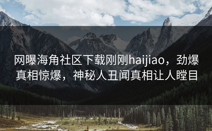 网曝海角社区下载刚刚haijiao，劲爆真相惊爆，神秘人丑闻真相让人瞠目