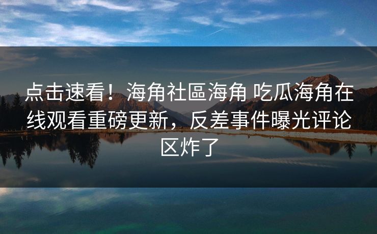 点击速看！海角社區海角 吃瓜海角在线观看重磅更新，反差事件曝光评论区炸了