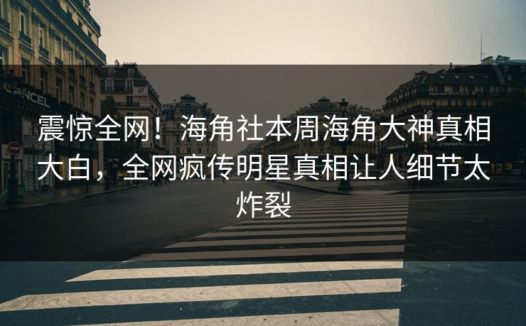 震惊全网！海角社本周海角大神真相大白，全网疯传明星真相让人细节太炸裂