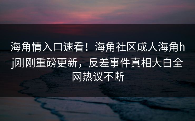 海角情入口速看！海角社区成人海角hj刚刚重磅更新，反差事件真相大白全网热议不断