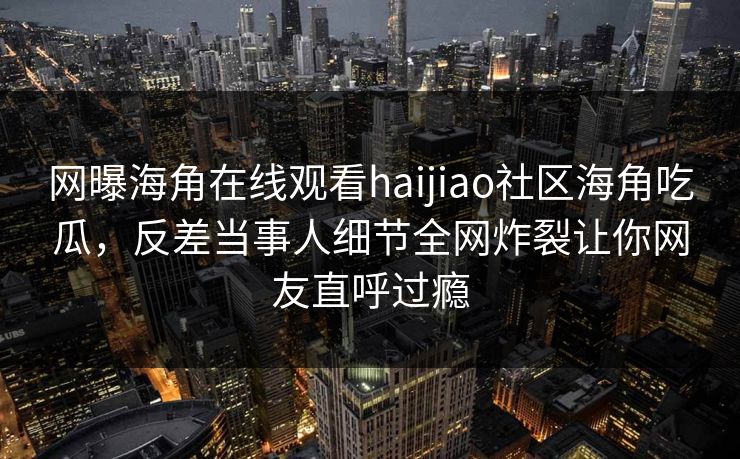 网曝海角在线观看haijiao社区海角吃瓜，反差当事人细节全网炸裂让你网友直呼过瘾