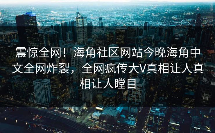 震惊全网！海角社区网站今晚海角中文全网炸裂，全网疯传大V真相让人真相让人瞠目