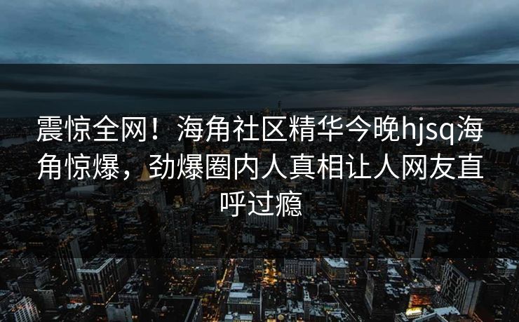 震惊全网！海角社区精华今晚hjsq海角惊爆，劲爆圈内人真相让人网友直呼过瘾