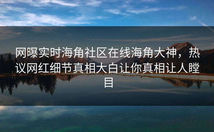 网曝实时海角社区在线海角大神，热议网红细节真相大白让你真相让人瞠目