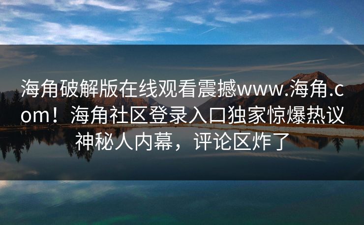 海角破解版在线观看震撼www.海角.com！海角社区登录入口独家惊爆热议神秘人内幕，评论区炸了