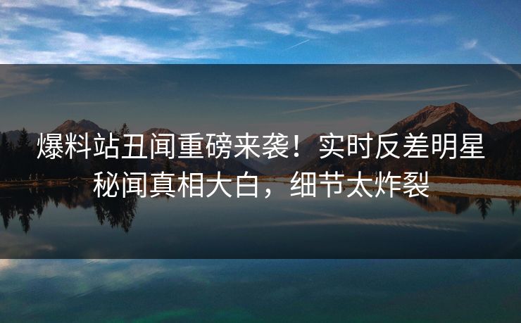 爆料站丑闻重磅来袭！实时反差明星秘闻真相大白，细节太炸裂