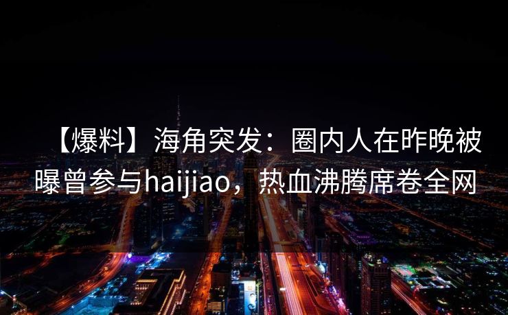 【爆料】海角突发：圈内人在昨晚被曝曾参与haijiao，热血沸腾席卷全网