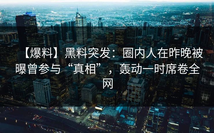 【爆料】黑料突发：圈内人在昨晚被曝曾参与“真相”，轰动一时席卷全网