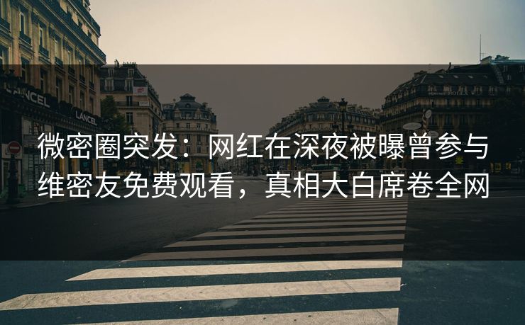 微密圈突发：网红在深夜被曝曾参与维密友免费观看，真相大白席卷全网