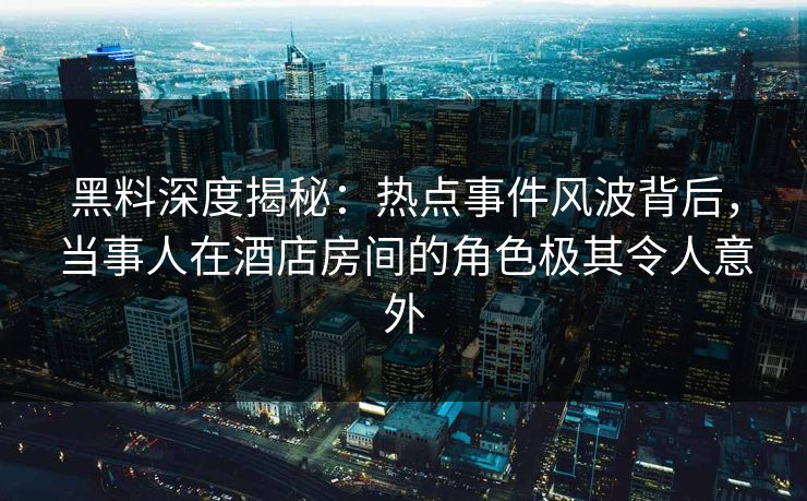 黑料深度揭秘：热点事件风波背后，当事人在酒店房间的角色极其令人意外