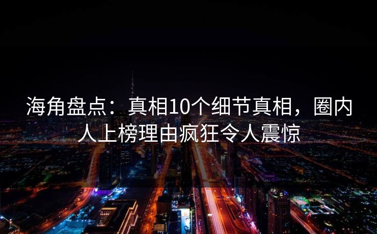 海角盘点：真相10个细节真相，圈内人上榜理由疯狂令人震惊