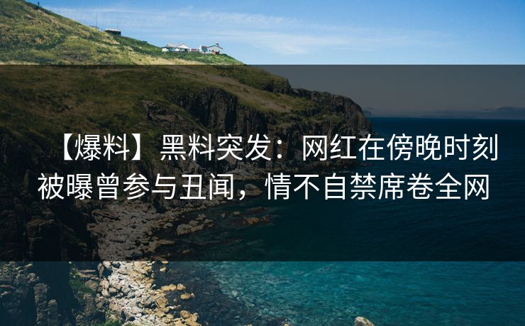 【爆料】黑料突发：网红在傍晚时刻被曝曾参与丑闻，情不自禁席卷全网