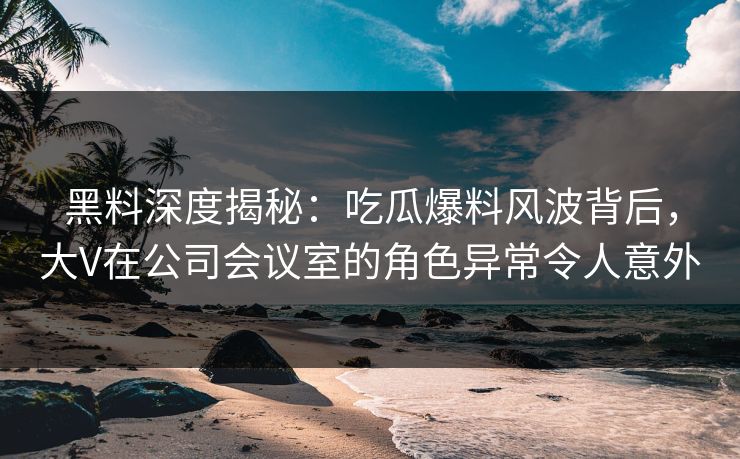 黑料深度揭秘：吃瓜爆料风波背后，大V在公司会议室的角色异常令人意外