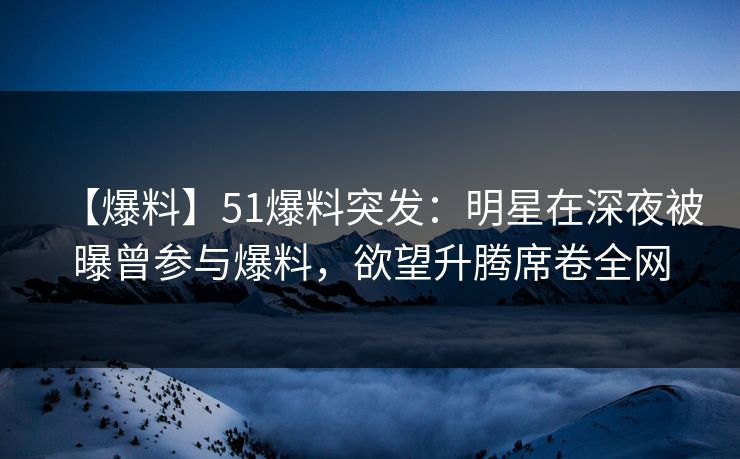 【爆料】51爆料突发：明星在深夜被曝曾参与爆料，欲望升腾席卷全网