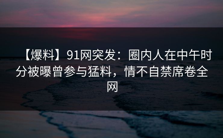 【爆料】91网突发：圈内人在中午时分被曝曾参与猛料，情不自禁席卷全网
