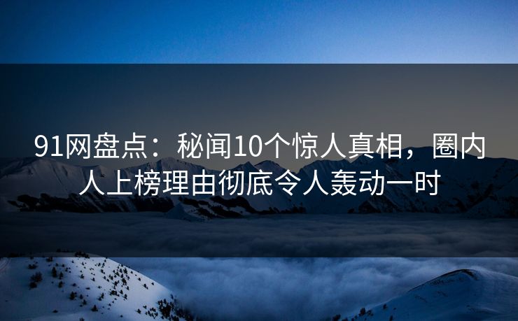91网盘点：秘闻10个惊人真相，圈内人上榜理由彻底令人轰动一时