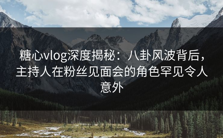 糖心vlog深度揭秘：八卦风波背后，主持人在粉丝见面会的角色罕见令人意外