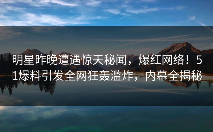 明星昨晚遭遇惊天秘闻，爆红网络！51爆料引发全网狂轰滥炸，内幕全揭秘
