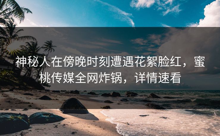 神秘人在傍晚时刻遭遇花絮脸红，蜜桃传媒全网炸锅，详情速看