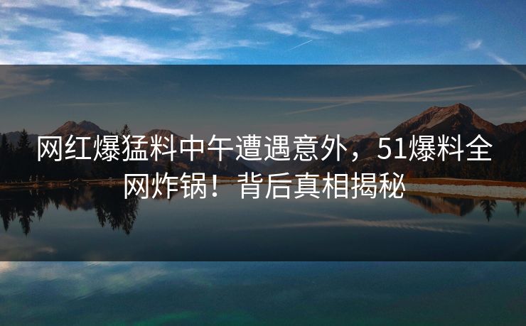 网红爆猛料中午遭遇意外，51爆料全网炸锅！背后真相揭秘