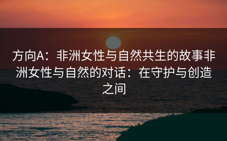 方向A：非洲女性与自然共生的故事非洲女性与自然的对话：在守护与创造之间