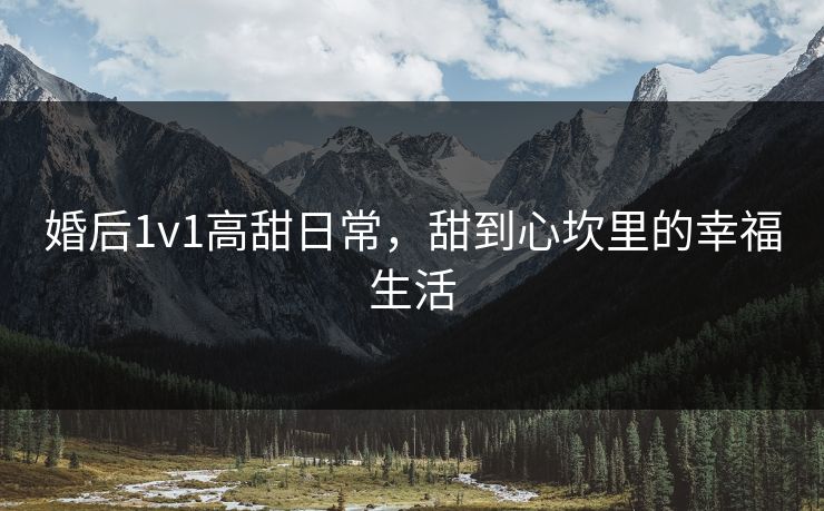 婚后1v1高甜日常，甜到心坎里的幸福生活