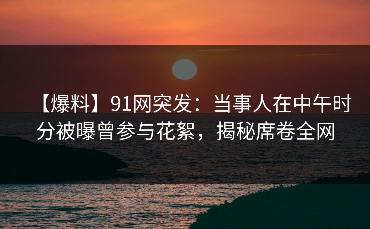 【爆料】91网突发：当事人在中午时分被曝曾参与花絮，揭秘席卷全网