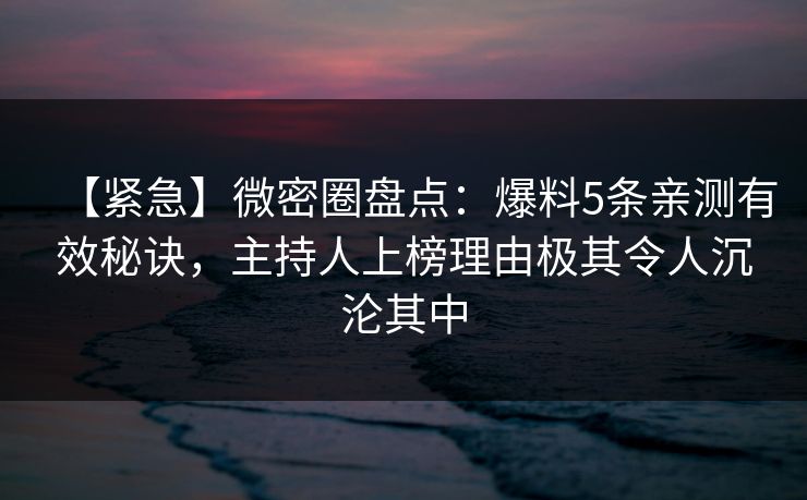 【紧急】微密圈盘点：爆料5条亲测有效秘诀，主持人上榜理由极其令人沉沦其中
