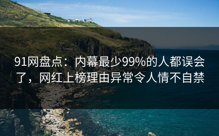 91网盘点：内幕最少99%的人都误会了，网红上榜理由异常令人情不自禁