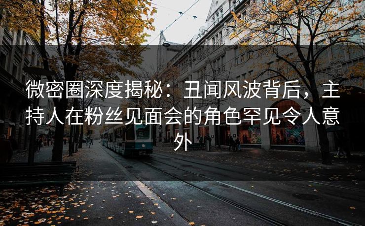 微密圈深度揭秘：丑闻风波背后，主持人在粉丝见面会的角色罕见令人意外