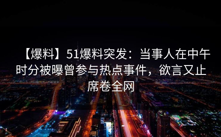 【爆料】51爆料突发：当事人在中午时分被曝曾参与热点事件，欲言又止席卷全网