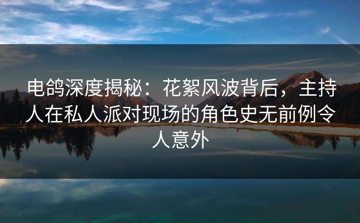 电鸽深度揭秘：花絮风波背后，主持人在私人派对现场的角色史无前例令人意外