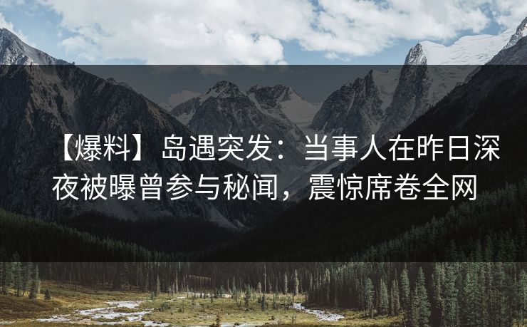 【爆料】岛遇突发：当事人在昨日深夜被曝曾参与秘闻，震惊席卷全网