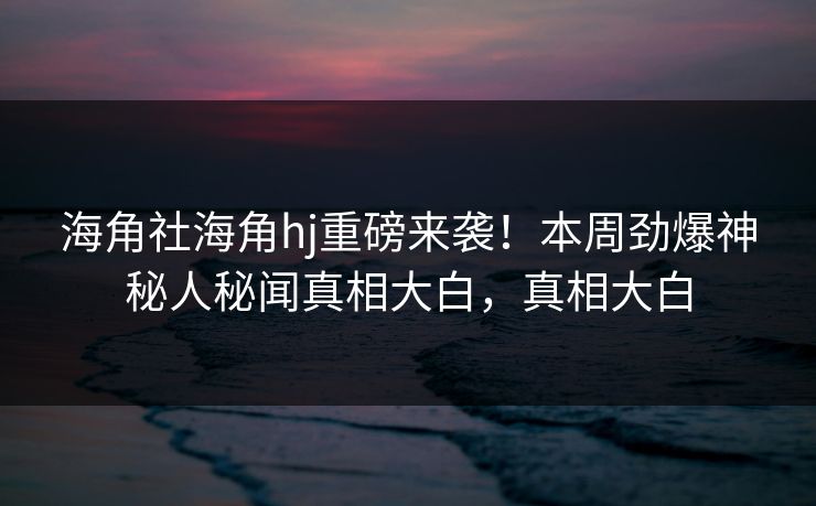 海角社海角hj重磅来袭！本周劲爆神秘人秘闻真相大白，真相大白