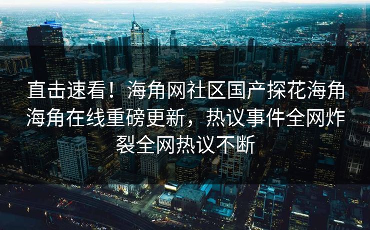 直击速看！海角网社区国产探花海角海角在线重磅更新，热议事件全网炸裂全网热议不断