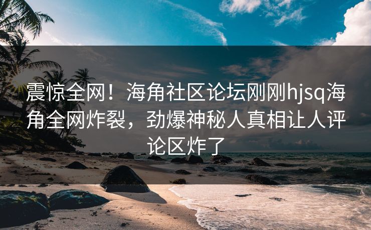震惊全网！海角社区论坛刚刚hjsq海角全网炸裂，劲爆神秘人真相让人评论区炸了